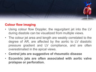 Colour flow imaging
• Using colour flow Doppler, the regurgitant jet into the LV
during diastole can be visualized from multiple views.
• The colour jet area and length are weakly correlated to the
degree of AR, are affected by the aortic to LV diastolic
pressure gradient and LV compliance, and are often
overestimated in the apical views.
• Central jets are suggestive of rheumatic disease
• Eccentric jets are often associated with aortic valve
prolapse or perforation.
 