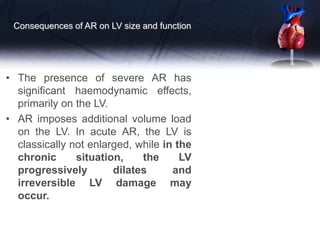 Consequences of AR on LV size and function
• The presence of severe AR has
significant haemodynamic effects,
primarily on the LV.
• AR imposes additional volume load
on the LV. In acute AR, the LV is
classically not enlarged, while in the
chronic situation, the LV
progressively dilates and
irreversible LV damage may
occur.
 