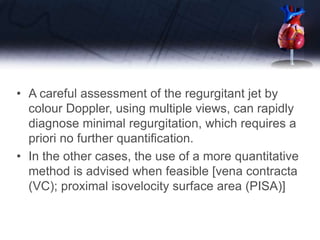 • A careful assessment of the regurgitant jet by
colour Doppler, using multiple views, can rapidly
diagnose minimal regurgitation, which requires a
priori no further quantification.
• In the other cases, the use of a more quantitative
method is advised when feasible [vena contracta
(VC); proximal isovelocity surface area (PISA)]
 