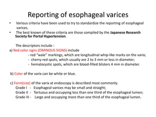 Reporting of esophageal varices
• Various criteria have been used to try to standardize the reporting of esophageal
varices.
• The best known of these criteria are those compiled by the Japanese Research
Society for Portal Hypertension.
The descriptors include :
a) Red color signs (OMINOUS SIGNS) include
- red “wale” markings, which are longitudinal whip-like marks on the varix;
- cherry-red spots, which usually are 2 to 3 mm or less in diameter;
- hematocystic spots, which are blood-filled blisters 4 mm in diameter.
b) Color of the varix can be white or blue.
c) Form(size) of the varix at endoscopy is described most commonly.
Grade I - Esophageal varices may be small and straight;
Grade II - Tortuous and occupying less than one third of the esophageal lumen;
Grade III - Large and occupying more than one third of the esophageal lumen.
 