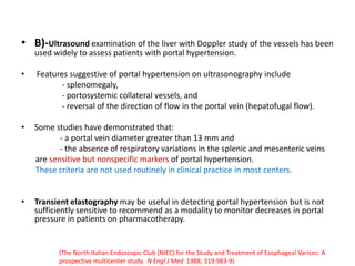 • B)-Ultrasound examination of the liver with Doppler study of the vessels has been
used widely to assess patients with portal hypertension.
• Features suggestive of portal hypertension on ultrasonography include
- splenomegaly,
- portosystemic collateral vessels, and
- reversal of the direction of flow in the portal vein (hepatofugal flow).
• Some studies have demonstrated that:
- a portal vein diameter greater than 13 mm and
- the absence of respiratory variations in the splenic and mesenteric veins
are sensitive but nonspecific markers of portal hypertension.
These criteria are not used routinely in clinical practice in most centers.
• Transient elastography may be useful in detecting portal hypertension but is not
sufficiently sensitive to recommend as a modality to monitor decreases in portal
pressure in patients on pharmacotherapy.
(The North Italian Endoscopic Club (NIEC) for the Study and Treatment of Esophageal Varices: A
prospective multicenter study. N Engl J Med 1988; 319:983-9)
 