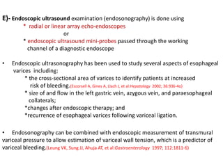 E)- Endoscopic ultrasound examination (endosonography) is done using
* radial or linear array echo-endoscopes
or
* endoscopic ultrasound mini-probes passed through the working
channel of a diagnostic endoscope
• Endoscopic ultrasonography has been used to study several aspects of esophageal
varices including:
* the cross-sectional area of varices to identify patients at increased
risk of bleeding.(Escorsell A, Gines A, Llach J, et al:Hepatology 2002; 36:936-4o)
* size of and flow in the left gastric vein, azygous vein, and paraesophageal
collaterals;
*changes after endoscopic therapy; and
*recurrence of esophageal varices following variceal ligation.
• Endosonography can be combined with endoscopic measurement of transmural
variceal pressure to allow estimation of variceal wall tension, which is a predictor of
variceal bleeding.(Leung VK, Sung JJ, Ahuja AT, et al:Gastroenterology 1997; 112:1811-6)
 