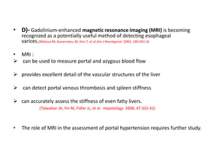 • D)- Gadolinium-enhanced magnetic resonance imaging (MRI) is becoming
recognized as a potentially useful method of detecting esophageal
varices.(Matsuo M, Kanematsu M, Kim T, et al:Am J Roentgenol 2003; 180:461-6)
• MRI :
 can be used to measure portal and azygous blood flow
 provides excellent detail of the vascular structures of the liver
 can detect portal venous thrombosis and spleen stiffness
 can accurately assess the stiffness of even fatty livers.
(Talwalkar JA, Yin M, Fidler JL, et al: Hepatology 2008; 47:332-42)
• The role of MRI in the assessment of portal hypertension requires further study.
 