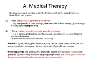 A. Medical Therapy
The pharmacologic agents used in the treatment of portal hypertension are
divided into two groups:
(a) Those that decrease splanchnic blood flow
eg. Vasopressin & their analogs , somatostatin & their analogs , β-adrenergic
blocking agents(propranolol)
(b) Those that decrease intrahepatic vascular resistance.
eg. α-adrenergic blocking agents(prazosin), angiotensin receptor blocking
agents and nitrates
(but only nitrates are now considered for clinical use).
* Diuretics, by decreasing plasma volume, may reduce portal pressure but are not
recommended as sole agents for the treatment of portal hypertension.
* Metoclopramide and other gastric prokinetic agents may decrease intravariceal
pressure by contracting the lower esophageal sphincter, but these agents have not
been evaluated in clinical trials and are not recommended.
 
