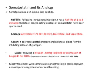 • Somatostatin and Its Analogs
 Somatostatin is a 14-amino-acid peptide.
Half-life: Following intravenous injection,it has a half-life of 1 to 3
minutes; therefore, longer-acting analogs of somatostatin have been
synthesized.
Analogs: octreotide(t1/2 80-120 min), lanreotide, and vapreotide.
Action: It decreases portal pressure and collateral blood flow by
inhibiting release of glucagon.
• Dose: Following a infusion 250mg followed by an infusion of
6mg/24h for 120 h .(Avgerinos A, Nevens F, Raptis S et al. Lancet 1997; 350: 1495)
• Mostly treatment with somatostatin or octreotide is combined with
endoscopic management of variceal bleeding.
 