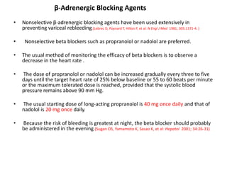 β-Adrenergic Blocking Agents
• Nonselective β-adrenergic blocking agents have been used extensively in
preventing variceal rebleeding.(Lebrec D, Poynard T, Hillon P, et al: N Engl J Med 1981; 305:1371-4. )
• Nonselective beta blockers such as propranolol or nadolol are preferred.
• The usual method of monitoring the efficacy of beta blockers is to observe a
decrease in the heart rate .
• The dose of propranolol or nadolol can be increased gradually every three to five
days until the target heart rate of 25% below baseline or 55 to 60 beats per minute
or the maximum tolerated dose is reached, provided that the systolic blood
pressure remains above 90 mm Hg.
• The usual starting dose of long-acting propranolol is 40 mg once daily and that of
nadolol is 20 mg once daily.
• Because the risk of bleeding is greatest at night, the beta blocker should probably
be administered in the evening.(Sugan OS, Yamamoto K, Sasao K, et al: Hepatol 2001; 34:26-31)
 