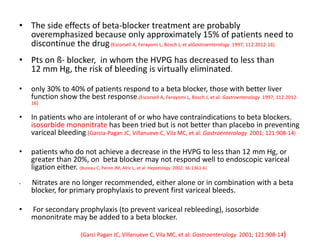 • The side effects of beta-blocker treatment are probably
overemphasized because only approximately 15% of patients need to
discontinue the drug.(Escorsell A, Ferayomi L, Bosch J, et alGastroenterology 1997; 112:2012-16)
• Pts on ß- blocker, in whom the HVPG has decreased to less than
12 mm Hg, the risk of bleeding is virtually eliminated.
• only 30% to 40% of patients respond to a beta blocker, those with better liver
function show the best response.(Escorsell A, Ferayomi L, Bosch J, et al: Gastroenterology 1997; 112:2012-
16)
• In patients who are intolerant of or who have contraindications to beta blockers,
isosorbide mononitrate has been tried but is not better than placebo in preventing
variceal bleeding.(Garcia-Pagan JC, Villanueve C, Vila MC, et al: Gastroenterology 2001; 121:908-14)
• patients who do not achieve a decrease in the HVPG to less than 12 mm Hg, or
greater than 20%, on beta blocker may not respond well to endoscopic variceal
ligation either. (Bureau C, Peron JM, Alric L, et al Hepatology 2002; 36:1361-6)
• Nitrates are no longer recommended, either alone or in combination with a beta
blocker, for primary prophylaxis to prevent first variceal bleeds.
• For secondary prophylaxis (to prevent variceal rebleeding), isosorbide
mononitrate may be added to a beta blocker.
(Garci Pagan JC, Villanueve C, Vila MC, et al: Gastroenterology 2001; 121:908-14)
 