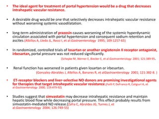 • The ideal agent for treatment of portal hypertension would be a drug that decreases
intrahepatic vascular resistance.
• A desirable drug would be one that selectively decreases intrahepatic vascular resistance
without worsening systemic vasodilatation.
• long-term administration of prazosin causes worsening of the systemic hyperdynamic
circulation associated with portal hypertension and consequent sodium retention and
ascites.(Albillos A, Lledo JL, Rossi I, et al:Gastroenterology 1995; 109:1257-65)
• In randomized, controlled trials of losartan or another angiotensin II receptor antagonist,
irbesartan, portal pressure was not reduced significantly.
(Schepke M, Werner E, Biecker E, et al:Gastroenterology 2001; 121:389-95.
• Renal function has worsened in patients given losartan or irbesartan.
(Gonzalez-Abraldes J, Albillos A, Banares R, et alGastroenterology 2001; 121:382-8. )
• ET-receptor blockers and liver-selective NO donors are promising investigational agents
for therapies that target intrahepatic vascular resistance.(Failli P, DeFranco R, Caligiuri A, et
al:Gastroenterology 2000; 119:479-92)
• Studies suggest that simvastatin may decrease intrahepatic resistance and maintain
hepatic blood flow while decreasing portal pressure. This effect probably results from
simvastatin-mediated NO release.(Zafra C, Abraldes JG, Turnes J, et
al:Gastroenterology 2004; 126:749-55)
 