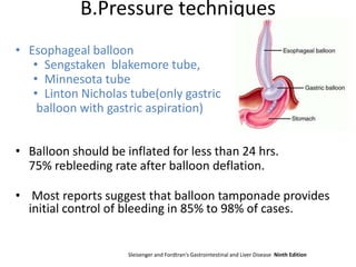 B.Pressure techniques
• Esophageal balloon
• Sengstaken blakemore tube,
• Minnesota tube
• Linton Nicholas tube(only gastric
balloon with gastric aspiration)
• Balloon should be inflated for less than 24 hrs.
75% rebleeding rate after balloon deflation.
• Most reports suggest that balloon tamponade provides
initial control of bleeding in 85% to 98% of cases.
Sleisenger and Fordtran's Gastrointestinal and Liver Disease Ninth Edition
 