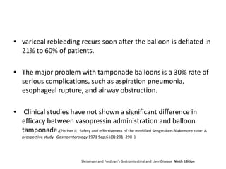• variceal rebleeding recurs soon after the balloon is deflated in
21% to 60% of patients.
• The major problem with tamponade balloons is a 30% rate of
serious complications, such as aspiration pneumonia,
esophageal rupture, and airway obstruction.
• Clinical studies have not shown a significant difference in
efficacy between vasopressin administration and balloon
tamponade.(Pitcher JL: Safety and effectiveness of the modified Sengstaken-Blakemore tube: A
prospective study. Gastroenterology 1971 Sep;61(3):291–298 )
Sleisenger and Fordtran's Gastrointestinal and Liver Disease Ninth Edition
 