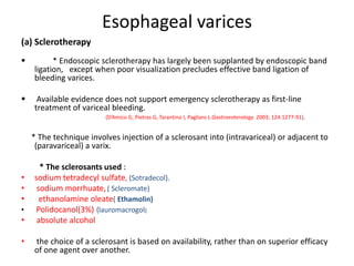 Esophageal varices
(a) Sclerotherapy
 * Endoscopic sclerotherapy has largely been supplanted by endoscopic band
ligation, except when poor visualization precludes effective band ligation of
bleeding varices.
 Available evidence does not support emergency sclerotherapy as first-line
treatment of variceal bleeding.
(D’Amico G, Pietras G, Tarantino I, Pagliaro L:Gastroenterology 2003; 124:1277-91).
* The technique involves injection of a sclerosant into (intravariceal) or adjacent to
(paravariceal) a varix.
* The sclerosants used :
• sodium tetradecyl sulfate, (Sotradecol).
• sodium morrhuate,( Scleromate)
• ethanolamine oleate( Ethamolin)
• Polidocanol(3%) {lauromacrogol}
• absolute alcohol
• the choice of a sclerosant is based on availability, rather than on superior efficacy
of one agent over another.
 