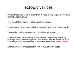 ectopic varices
• Varices that occur at a site other than the gastroesophageal junction are
termed ectopic varices
• less than 5% of all varix-related bleeding episodes.
• Ectopic varices most commonly manifest with melena or hematemesis.
• The duodenum is a most common site of ectopic varices.
• in patients with inflammatory bowel disease and primary sclerosing
cholangitis who have undergone a proctocolectomy with creation of an
ileostomy varices may develop at junction & termed as stomal varices.
.
• Anorectal varices are reported in 10% to 40% of cirrhotic pts.
 