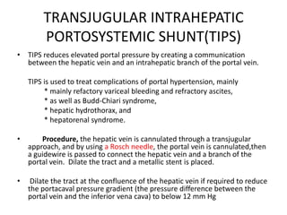 TRANSJUGULAR INTRAHEPATIC
PORTOSYSTEMIC SHUNT(TIPS)
• TIPS reduces elevated portal pressure by creating a communication
between the hepatic vein and an intrahepatic branch of the portal vein.
TIPS is used to treat complications of portal hypertension, mainly
* mainly refactory variceal bleeding and refractory ascites,
* as well as Budd-Chiari syndrome,
* hepatic hydrothorax, and
* hepatorenal syndrome.
• Procedure, the hepatic vein is cannulated through a transjugular
approach, and by using a Rosch needle, the portal vein is cannulated,then
a guidewire is passed to connect the hepatic vein and a branch of the
portal vein. Dilate the tract and a metallic stent is placed.
• Dilate the tract at the confluence of the hepatic vein if required to reduce
the portacaval pressure gradient (the pressure difference between the
portal vein and the inferior vena cava) to below 12 mm Hg
 