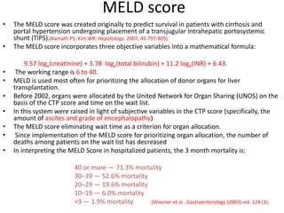 MELD score
• The MELD score was created originally to predict survival in patients with cirrhosis and
portal hypertension undergoing placement of a transjugular intrahepatic portosystemic
shunt (TIPS).(Kamath PS, Kim WR: Hepatology 2007; 45:797-805)
• The MELD score incorporates three objective variables into a mathematical formula:
9.57 loge(creatinine) + 3.78 loge(total bilirubin) + 11.2 loge(INR) + 6.43.
• The working range is 6 to 40.
• MELD is used most often for prioritizing the allocation of donor organs for liver
transplantation.
• Before 2002, organs were allocated by the United Network for Organ Sharing (UNOS) on the
basis of the CTP score and time on the wait list.
• In this system were raised in light of subjective variables in the CTP score (specifically, the
amount of ascites and grade of encephalopathy)
• The MELD score eliminating wait time as a criterion for organ allocation.
• Since implementation of the MELD score for prioritizing organ allocation, the number of
deaths among patients on the wait list has decreased
• In interpreting the MELD Score in hospitalized patients, the 3 month mortality is:
40 or more — 71.3% mortality
30–39 — 52.6% mortality
20–29 — 19.6% mortality
10–19 — 6.0% mortality
<9 — 1.9% mortality (Wiesner et al.. Gastroenterology (2003) vol. 124 (1).
 