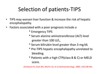 Selection of patients-TIPS
• TIPS may worsen liver function & increase the risk of hepatic
encephalopathy.
• Factors associated with a poor prognosis include a
* Emergency TIPS
* Serum alanine aminotransferase (ALT) level
greater than 100 U/L,
* Serum bilirubin level greater than 3 mg/dL
* Pre-TIPS hepatic encephalopathy unrelated to
bleeding.
* Patients with a high CTP(class B & C) or MELD
score.
(Chalasani N, Clark WS, Martin LG, et al:Gastroenterology 2000; 118:138-44).
 