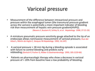 Variceal pressure
• Measurement of the difference between intravariceal pressure and
pressure within the esophageal lumen (the transmural pressure gradient
across the varices) is potentially a more important indicator of bleeding
risk than measurement of hepatic vein pressure gradient(HVPG).
(Nevens F, Bustami R, Schley SI, et al: Hepatology 1998; 27:15-19)
• A miniature pneumatic pressure sensitivity gauge attached to the tip of an
endoscope allows noninvasive measurement of variceal pressure.( Ruiz del
Arbul L, Martin de Argila C, Vasquez M:Hepatology 1992; 16:147)
• A variceal pressure > 18 mm Hg during a bleeding episode is associated
with failure to control bleeding and predicts early
rebleeding.(Gertsch P, Fischer G, Kleber G:Gastroenterology 1993; 105:1159-66)
• Patients on pharmacologic therapy who show a decrease in variceal
pressure of > 20% from baseline have a low probability of bleeding.
 