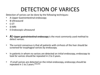DETECTION OF VARICES
Detection of varices can be done by the following techniques:
• A-Upper Gastrointestinal endoscopy
• B-Ultrasound
• C-CT
• D-MRI
• E-Endoscopic ultrasound
• A)-Upper gastrointestinal endoscopy is the most commonly used method to
detect varices.
• The current consensus is that all patients with cirrhosis of the liver should be
screened for esophageal varices by endoscopy.
• In patients in whom no varices are detected on initial endoscopy, endoscopy to
look for varices should be repeated in 2 to 3 years.
• If small varices are detected on the initial endoscopy, endoscopy should be
repeated in 1 to 2 years.[93],[94]
 