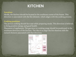 KITCHEN
Location:
Ideally, the kitchen should be located in the southeast corner of the house. This
direction is associated with the fire element, which aligns with the cooking process.
Cooking position:
The person cooking should face east while preparing meals. This direction is believed
to bring positive energy and good health.
Placement of appliances: The gas stove or cooking range should be positioned in the
southeast direction of the kitchen. The idea is to align the fire element with the
natural element associated with that direction.
 