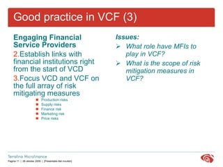 Good practice in VCF (3) Engaging Financial Service Providers Establish links with  financial institutions right from the start of VCD Focus VCD and VCF on the full array of risk mitigating measures Production risks Supply risks Finance risk Marketing risk Price risks Issues: What role have MFIs to play in VCF? What is the scope of risk mitigation measures in VCF? Good practice in VCF 