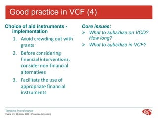 Good practice in VCF (4) Choice of aid instruments - implementation Avoid crowding out with grants  Before considering financial interventions, consider non-financial alternatives  Facilitate the use of appropriate financial instruments Core issues: What to subsidize on VCD? How long? What to subsidize in VCF? 