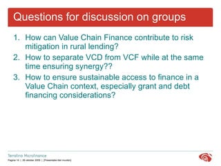 Questions for discussion on groups How can Value Chain Finance contribute to risk mitigation in rural lending? How to separate VCD from VCF while at the same time ensuring synergy?? How to ensure sustainable access to finance in a Value Chain context, especially grant and debt financing considerations? 
