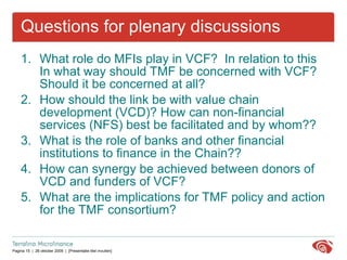 Questions for plenary discussions What role do MFIs play in VCF?  In relation to this  In what way should TMF be concerned with VCF? Should it be concerned at all? How should the link be with value chain development (VCD)? How can non-financial services (NFS) best be facilitated and by whom?? What is the role of banks and other financial institutions to finance in the Chain?? How can synergy be achieved between donors of VCD and funders of VCF? What are the implications for TMF policy and action for the TMF consortium? 