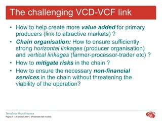 The challenging VCD-VCF link How to help create more  value added  for primary producers (link to attractive markets)  ? Chain organisation:  How to ensure sufficiently strong  horizontal linkages  (producer organisation) and  vertical linkages  (farmer-processor-trader etc) ?   How to  mitigate risks  in the chain ?   How to ensure the necessary  non-financial services  in the chain without threatening the viability of the operation? 
