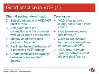 Good practice in VCF (1) Chain & partner identification  Select partners with VCD/VCF point of view Safeguard both the connection and the distinction with value chain development Identify an effective lead partner in the chain  Facilitate the ‘orchestration’ of a promising VCF strategy Create conditions for synergy between grant and debt finance  Core issues: VCD: How to turn a supply chain into a value chain? How to ensure proper role division?  Need to coordinate / harmonise interventions of donors and DFIs  VCF: How to create synergy between grant aid and debt finance 