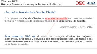 Viernes DEC:
Nuevas Formas de recoger la voz del cliente
¿Por qué es importante la Voz del Cliente?
El programa de Voz de Cliente es el punto de partida de todos los aspectos
formales y funcionales de la operativización de la Experiencia de Cliente.
Deloitte Digital + DEC – 2016
Para nosotros, VOC es el modo de conseguir diseñar (o mejorar)
momentos, productos y servicios con los requisitos técnicos fieles a los
requerimientos (funcionales y emocionales) declarados por el cliente,
no es hacer encuestas.
 