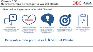 Viernes DEC:
Nuevas Formas de recoger la voz del cliente
Pero sobre todo por qué es LA Voz del Cliente
Están las emociones
y los motivos por los
que te recuerdan y
recomiendan
Son foco de mejoras
y de innovación
estratégica frente la
competencia
Se involucran,
responden porque les
has preguntado
Te ayuda a fijar
objetivos y planes de
acción CON el cliente
Recibes el feedback
del impacto de tus
acciones
¿Por qué es importante la Voz del Cliente?
insights
 