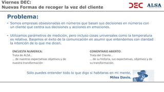 Viernes DEC:
Nuevas Formas de recoger la voz del cliente
Problema:
• Somos empresas obsesionadas en números que basan sus decisiones en números con
un cliente que centra sus decisiones y acciones en emociones.
• Utilizamos parámetros de medición, pero incluso cosas universales como la temperatura
es relativa. Basamos el éxito de la comunicación en asumir que entendemos con claridad
la intención de lo que me dicen.
ENCUESTA NUMERICA:
Trata de ALSA…
… de nuestras expectativas objetivos y de
nuestra transformación
COMENTARIO ABIERTO:
Trata del Cliente…
… de su historia, sus expectativas, objetivos y de
su transformación.
Sólo puedes entender todo lo que digo si habitaras en mi mente.
Miles Davis.
 