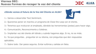 Viernes DEC:
Nuevas Formas de recoger la voz del cliente
¿Dónde vemos el futuro de la Voz del Cliente en ALSA?
1.- Vamos a desarrollar Text Sentiment.
2.- Queremos poner en marcha un programa de Close the Loop con el cliente.
3.- Tenemos que involucrar al empleado, dándole las herramientas (pistas) para hacer algo.
4.- Comunicación, Reconocimiento y Celebrar.
5.- Implantar voz del cliente ahí dónde y cuándo hagamos algo. Si no, no se mide.
6.- Ya que preguntas… preguntar en su idioma, con preguntas que den respuestas
aplicables.
7.- Sobre todo: Dar pasos seguros. Evitar euforias y salidas en falso.
 