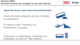 Viernes DEC:
Nuevas Formas de recoger la voz del cliente
¿Qué barreras y qué retos encontraremos?
Diseño del mejor programa de VoC a medida.
El cuestionario.
El soporte, canal, momento, etc…
Presupuesto y recursos.
Implicación e implantación. Involucra a los
empleados, no seas un “lobo solitario”.
 