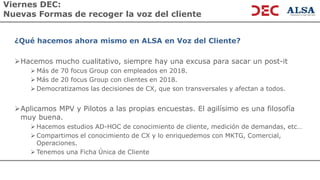 Viernes DEC:
Nuevas Formas de recoger la voz del cliente
¿Qué hacemos ahora mismo en ALSA en Voz del Cliente?
➢Hacemos mucho cualitativo, siempre hay una excusa para sacar un post-it
➢ Más de 70 focus Group con empleados en 2018.
➢ Más de 20 focus Group con clientes en 2018.
➢ Democratizamos las decisiones de CX, que son transversales y afectan a todos.
➢Aplicamos MPV y Pilotos a las propias encuestas. El agilísimo es una filosofía
muy buena.
➢ Hacemos estudios AD-HOC de conocimiento de cliente, medición de demandas, etc…
➢ Compartimos el conocimiento de CX y lo enriquedemos con MKTG, Comercial,
Operaciones.
➢ Tenemos una Ficha Única de Cliente
 