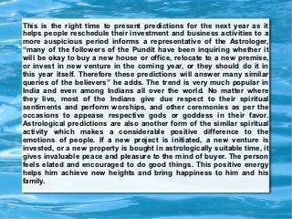 This is the right time to present predictions for the next year as it
helps people reschedule their investment and business activities to a
more auspicious period informs a representative of the Astrologer,
“many of the followers of the Pundit have been inquiring whether it
will be okay to buy a new house or office, relocate to a new premise,
or invest in new venture in the coming year, or they should do it in
this year itself. Therefore these predictions will answer many similar
queries of the believers” he adds. The trend is very much popular in
India and even among Indians all over the world. No matter where
they live, most of the Indians give due respect to their spiritual
sentiments and perform worships, and other ceremonies as per the
occasions to appease respective gods or goddess in their favor.
Astrological predictions are also another form of the similar spiritual
activity which makes a considerable positive difference to the
emotions of people. If a new project is initiated, a new venture is
invested, or a new property is bought in astrologically suitable time, it
gives invaluable peace and pleasure to the mind of buyer. The person
feels elated and encouraged to do good things. This positive energy
helps him achieve new heights and bring happiness to him and his
family.
 