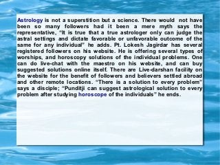 Astrology is not a superstition but a science. There would not have
been so many followers had it been a mere myth says the
representative, “It is true that a true astrologer only can judge the
astral settings and dictate favorable or unfavorable outcome of the
same for any individual” he adds. Pt. Lokesh Jagirdar has several
registered followers on his website. He is offering several types of
worships, and horoscopy solutions of the individual problems. One
can do live-chat with the maestro on his website, and can buy
suggested solutions online itself. There are Live-darshan facility on
the website for the benefit of followers and believers settled abroad
and other remote locations. “There is a solution to every problem”
says a disciple; “Punditji can suggest astrological solution to every
problem after studying horoscope of the individuals” he ends.
 