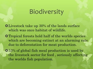Biodiversity
Livestock take up 30% of the lands surface
which was once habitat of wildlife.
Tropical forests hold half of the worlds species
which are becoming extinct at an alarming rate
due to deforestation for meat production.
53% of global fish meal production is used by
the livestock sector for feed , seriously affecting
the worlds fish population.
 