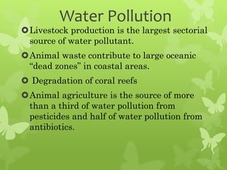 Water Pollution
Livestock production is the largest sectorial
source of water pollutant.
Animal waste contribute to large oceanic
“dead zones” in coastal areas.
 Degradation of coral reefs
Animal agriculture is the source of more
than a third of water pollution from
pesticides and half of water pollution from
antibiotics.
 