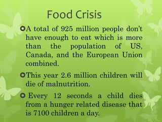 Food Crisis
A total of 925 million people don’t
have enough to eat which is more
than the population of US,
Canada, and the European Union
combined.
This year 2.6 million children will
die of malnutrition.
 Every 12 seconds a child dies
from a hunger related disease that
is 7100 children a day.
 