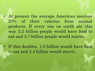 • At present the average American receives
27% of their calories from animal
products. If every one on earth ate this
way 3.2 billion people would have food to
eat and 3.7 billion people would starve.
• If this doubles, 1.5 billion would have food
to eat and 5.4 billion would starve.
 