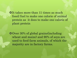 It takes more than 11 times as much
fossil fuel to make one calorie of animal
protein as it does to make one calorie of
plant protein
Over 30% of global grains(including
wheat and maize) and 90% of soya are
used to feed farm animals, of which the
majority are in factory farms.
 
