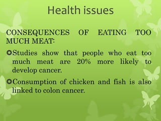 Health issues
CONSEQUENCES OF EATING TOO
MUCH MEAT:
Studies show that people who eat too
much meat are 20% more likely to
develop cancer.
Consumption of chicken and fish is also
linked to colon cancer.
 