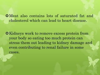 Meat also contains lots of saturated fat and
cholesterol which can lead to heart disease.
Kidneys work to remove excess protein from
your body so eating too much protein can
stress them out leading to kidney damage and
even contributing to renal failure in some
cases.
 