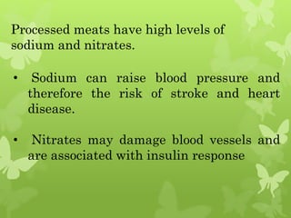 Processed meats have high levels of
sodium and nitrates.
• Sodium can raise blood pressure and
therefore the risk of stroke and heart
disease.
• Nitrates may damage blood vessels and
are associated with insulin response
 