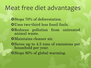 Meat free diet advantages
Stops 70% of deforestation.
Uses two-third less fossil fuels.
Reduces pollution from untreated
animal waste.
Maintains cleaner air.
Saves up to 4.5 tons of emissions per
household per year.
Stops 80% of global warming.
 
