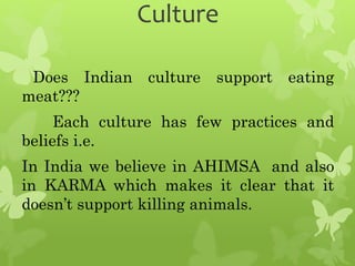 Culture
Does Indian culture support eating
meat???
Each culture has few practices and
beliefs i.e.
In India we believe in AHIMSA and also
in KARMA which makes it clear that it
doesn’t support killing animals.
 