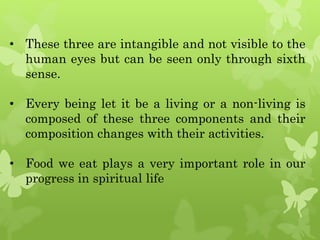 • These three are intangible and not visible to the
human eyes but can be seen only through sixth
sense.
• Every being let it be a living or a non-living is
composed of these three components and their
composition changes with their activities.
• Food we eat plays a very important role in our
progress in spiritual life
 