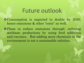 Future outlook
Consumption is expected to double by 2050,
hence emissions & other “costs” as well.
Plans to reduce emissions through: reducing
methane productions by using feed additives
and vaccines. But-adding more chemicals to the
environment is not a sustainable solution.
 
