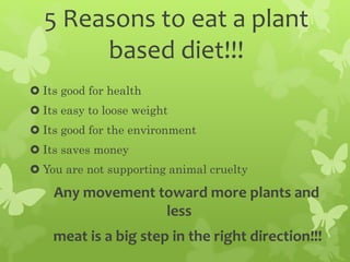 5 Reasons to eat a plant
based diet!!!
 Its good for health
 Its easy to loose weight
 Its good for the environment
 Its saves money
 You are not supporting animal cruelty
Any movement toward more plants and
less
meat is a big step in the right direction!!!
 