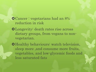 Cancer : vegetarians had an 8%
reduction in risk
Longevity: death rates rise across
dietary groups, from vegans to non-
vegetarian.
Healthy behaviours: watch television,
sleep more ,and consume more fruits,
vegetables, and low-glycemic foods and
less saturated fats
 